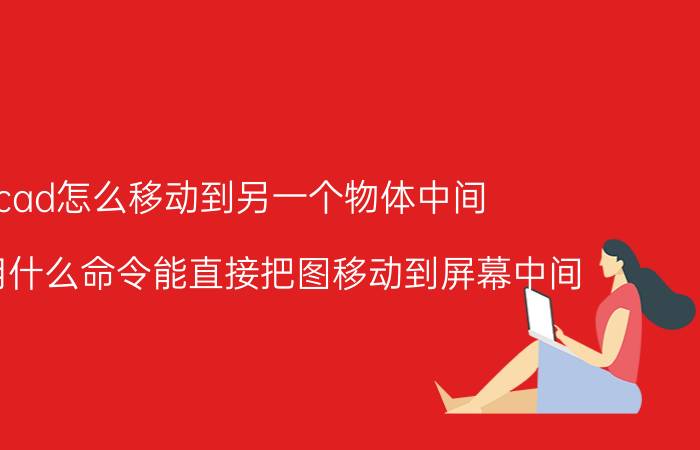 cad怎么移动到另一个物体中间 CAD用什么命令能直接把图移动到屏幕中间？